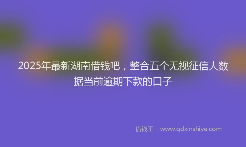 2025年最新湖南借钱吧，整合五个无视征信大数据当前逾期下款的口子
