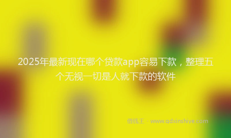 2025年最新现在哪个贷款app容易下款，整理五个无视一切是人就下款的软件