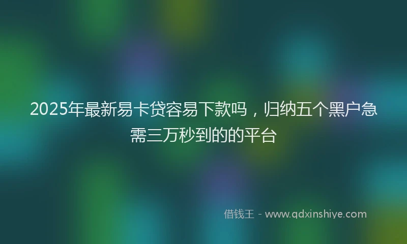 2025年最新易卡贷容易下款吗，归纳五个黑户急需三万秒到的的平台