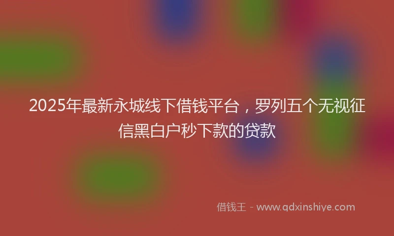 2025年最新永城线下借钱平台，罗列五个无视征信黑白户秒下款的贷款