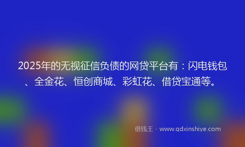 2025年的无视征信负债的网贷平台有：闪电钱包、全金花、恒创商城、彩虹花、借贷宝通等。