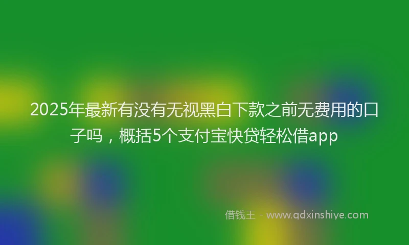 2025年最新有没有无视黑白下款之前无费用的口子吗，概括5个支付宝快贷轻松借app