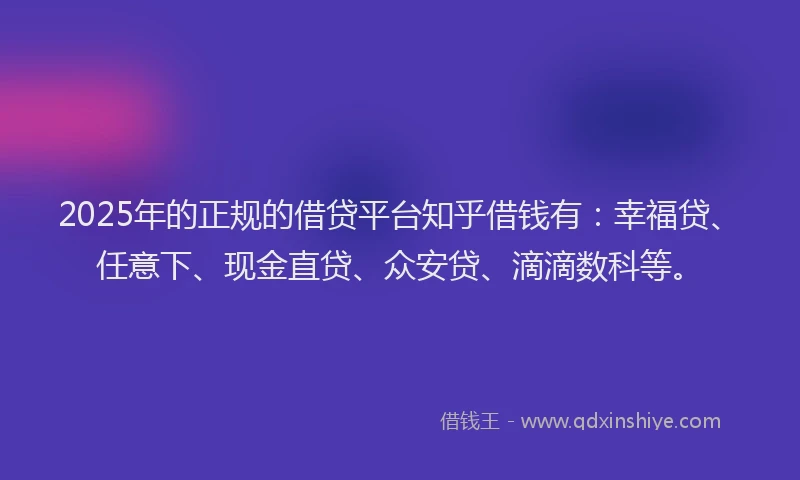 2025年的正规的借贷平台知乎借钱有：幸福贷、任意下、现金直贷、众安贷、滴滴数科等。
