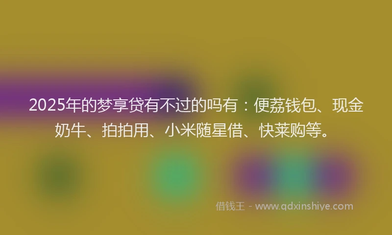2025年的梦享贷有不过的吗有：便荔钱包、现金奶牛、拍拍用、小米随星借、快莱购等。