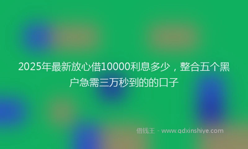 2025年最新放心借10000利息多少，整合五个黑户急需三万秒到的的口子