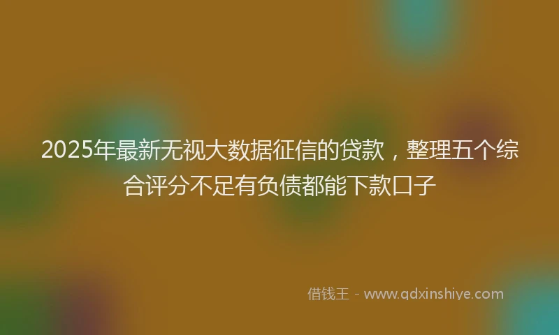 2025年最新无视大数据征信的贷款，整理五个综合评分不足有负债都能下款口子