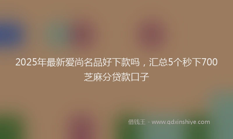 2025年最新爱尚名品好下款吗，汇总5个秒下700芝麻分贷款口子