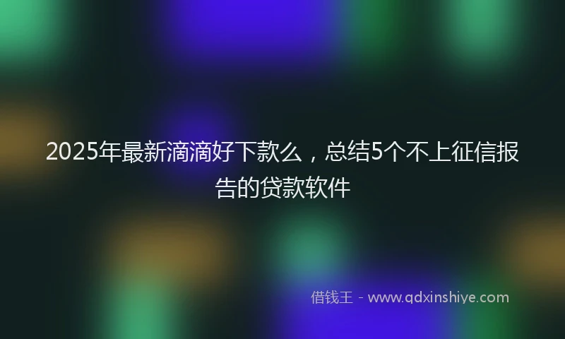 2025年最新滴滴好下款么，总结5个不上征信报告的贷款软件