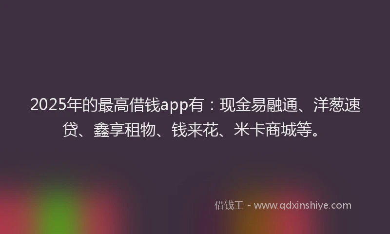 2025年的最高借钱app有：现金易融通、洋葱速贷、鑫享租物、钱来花、米卡商城等。
