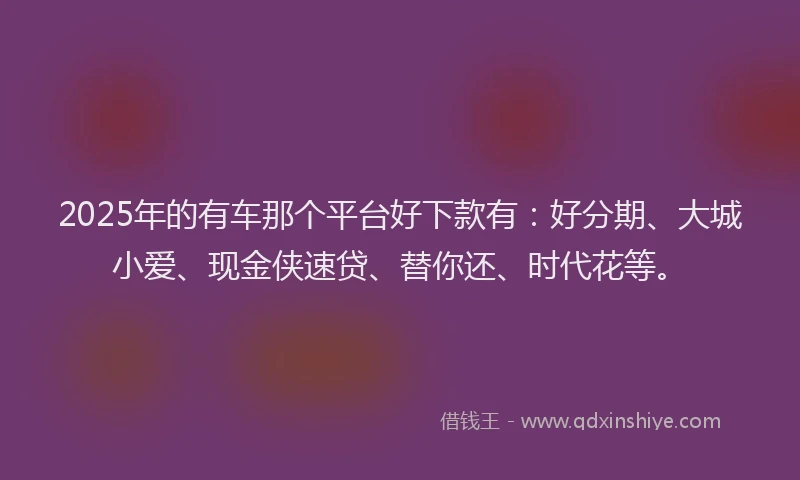 2025年的有车那个平台好下款有：好分期、大城小爱、现金侠速贷、替你还、时代花等。