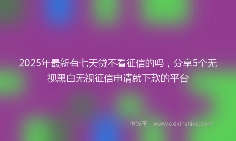 2025年最新有七天贷不看征信的吗，分享5个无视黑白无视征信申请就下款的平台