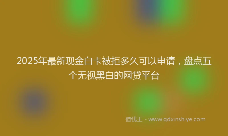2025年最新现金白卡被拒多久可以申请，盘点五个无视黑白的网贷平台