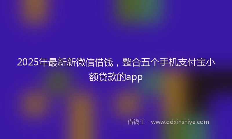 2025年最新新微信借钱，整合五个手机支付宝小额贷款的app