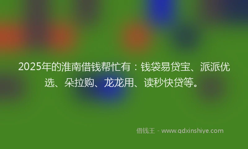 2025年的淮南借钱帮忙有：钱袋易贷宝、派派优选、朵拉购、龙龙用、读秒快贷等。