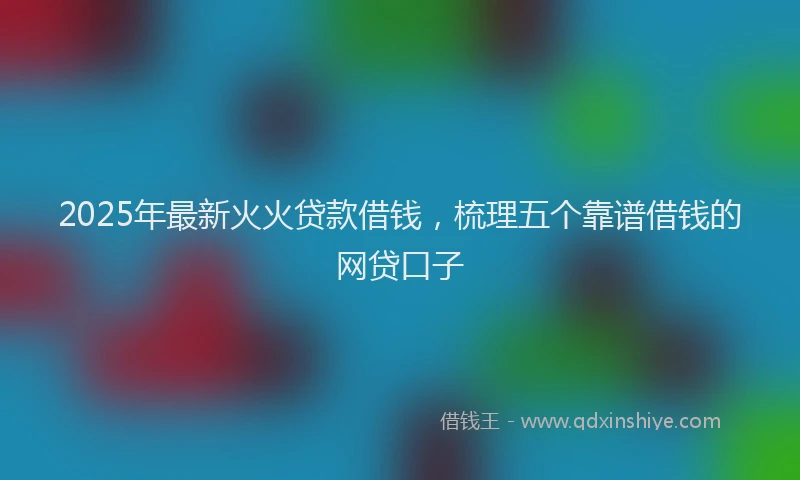 2025年最新火火贷款借钱，梳理五个靠谱借钱的网贷口子
