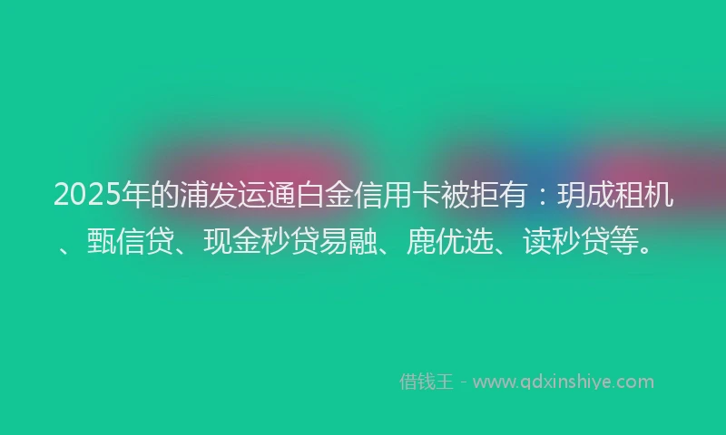 2025年的浦发运通白金信用卡被拒有：玥成租机、甄信贷、现金秒贷易融、鹿优选、读秒贷等。