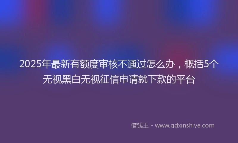 2025年最新有额度审核不通过怎么办，概括5个无视黑白无视征信申请就下款的平台
