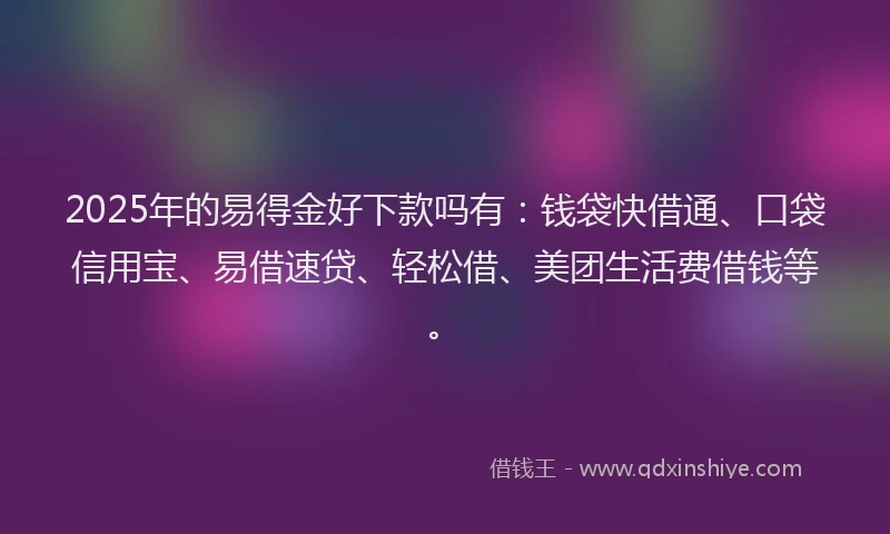 2025年的易得金好下款吗有：钱袋快借通、口袋信用宝、易借速贷、轻松借、美团生活费借钱等。