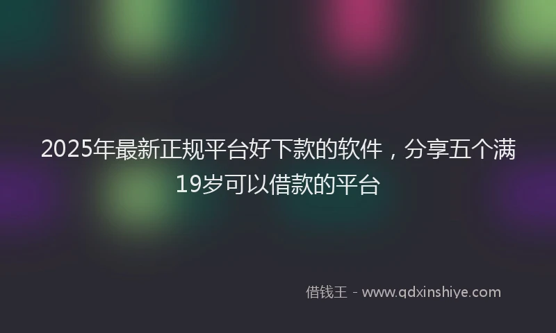 2025年最新正规平台好下款的软件，分享五个满19岁可以借款的平台