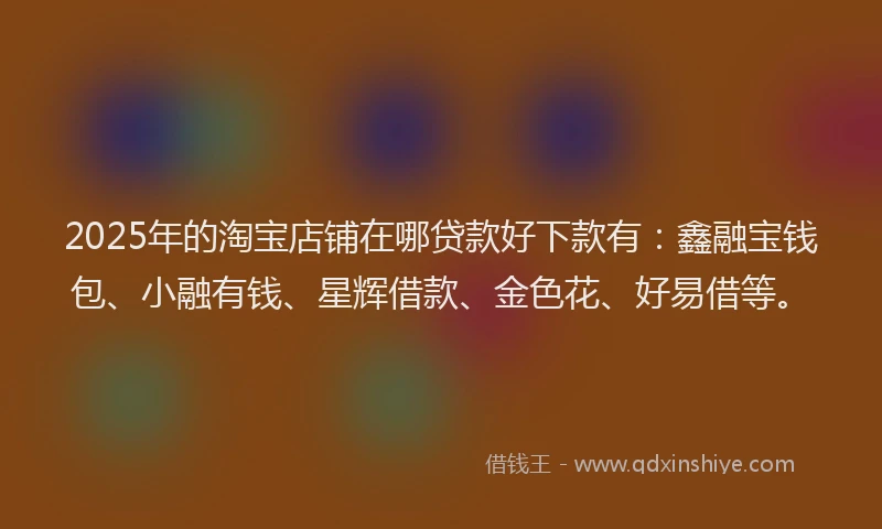 2025年的淘宝店铺在哪贷款好下款有：鑫融宝钱包、小融有钱、星辉借款、金色花、好易借等。