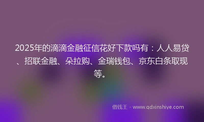 2025年的滴滴金融征信花好下款吗有：人人易贷、招联金融、朵拉购、金瑞钱包、京东白条取现等。
