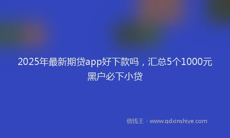 2025年最新期贷app好下款吗，汇总5个1000元黑户必下小贷