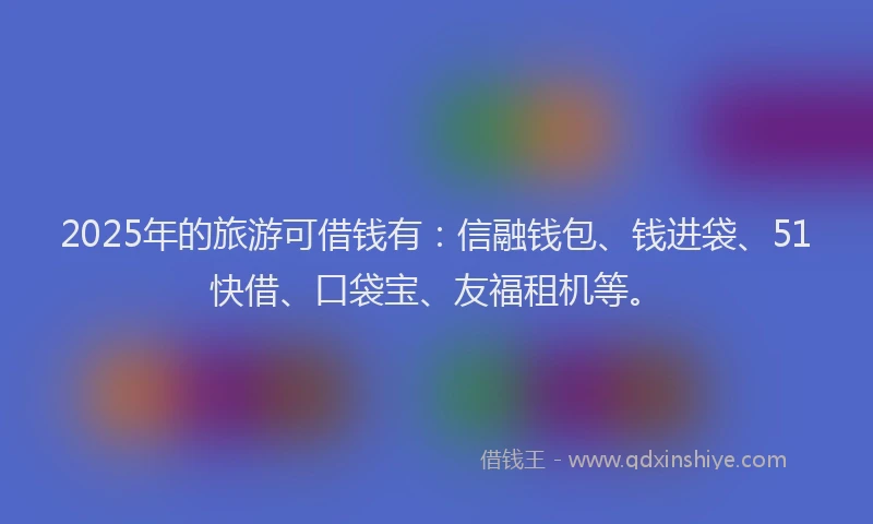2025年的旅游可借钱有：信融钱包、钱进袋、51快借、口袋宝、友福租机等。