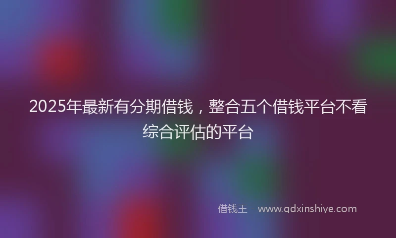 2025年最新有分期借钱，整合五个借钱平台不看综合评估的平台