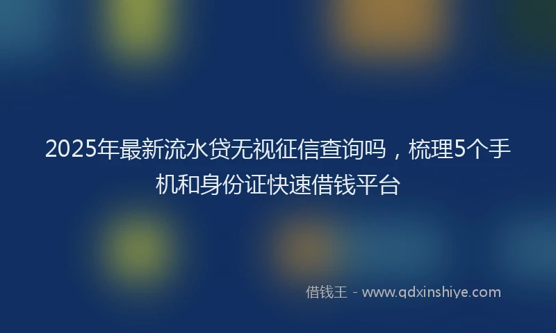 2025年最新流水贷无视征信查询吗，梳理5个手机和身份证快速借钱平台