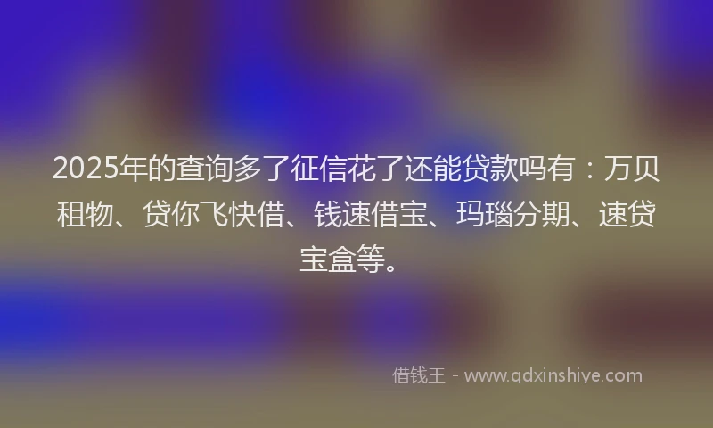 2025年的查询多了征信花了还能贷款吗有:万贝租物、贷你飞快借、钱速借宝、玛瑙分期、速贷宝盒等。