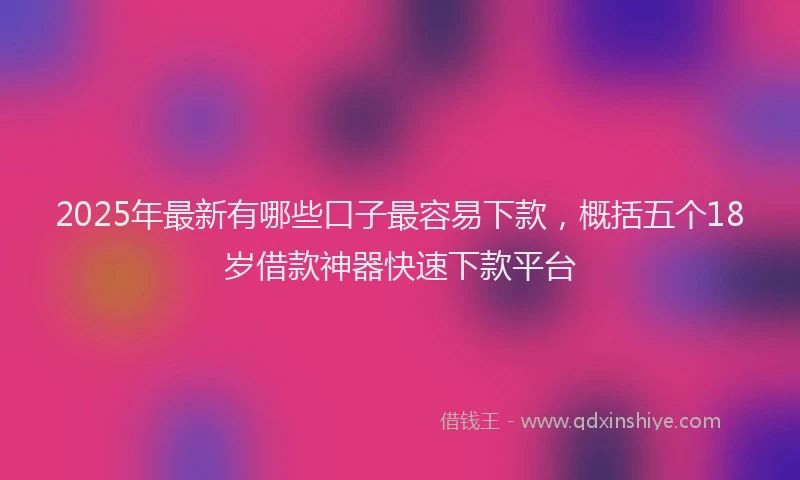 2025年最新有哪些口子最容易下款，概括五个18岁借款神器快速下款平台