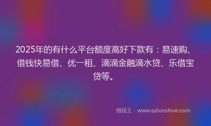 2025年的有什么平台额度高好下款有：易速购、借钱快易借、优一租、滴滴金融滴水贷、乐借宝贷等。