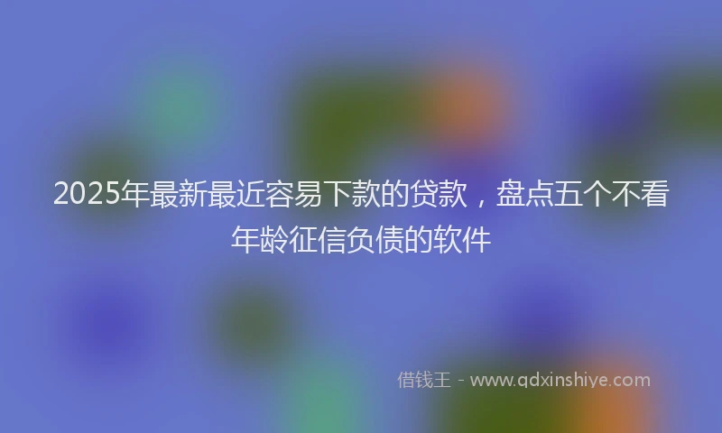 2025年最新最近容易下款的贷款，盘点五个不看年龄征信负债的软件