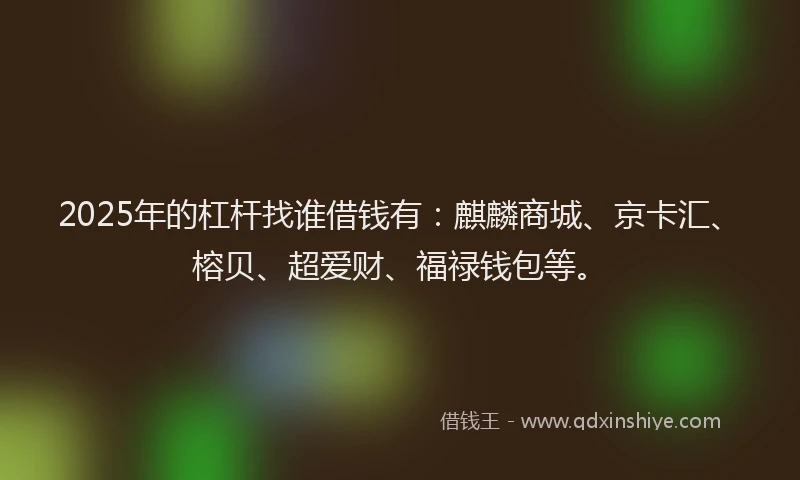 2025年的杠杆找谁借钱有：麒麟商城、京卡汇、榕贝、超爱财、福禄钱包等。