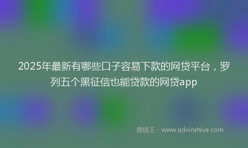 2025年最新有哪些口子容易下款的网贷平台，罗列五个黑征信也能贷款的网贷app