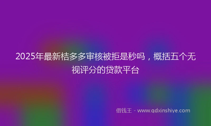 2025年最新桔多多审核被拒是秒吗，概括五个无视评分的贷款平台
