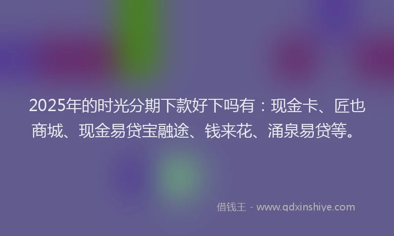 2025年的时光分期下款好下吗有：现金卡、匠也商城、现金易贷宝融途、钱来花、涌泉易贷等。