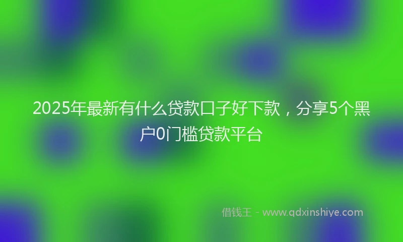 2025年最新有什么贷款口子好下款，分享5个黑户0门槛贷款平台