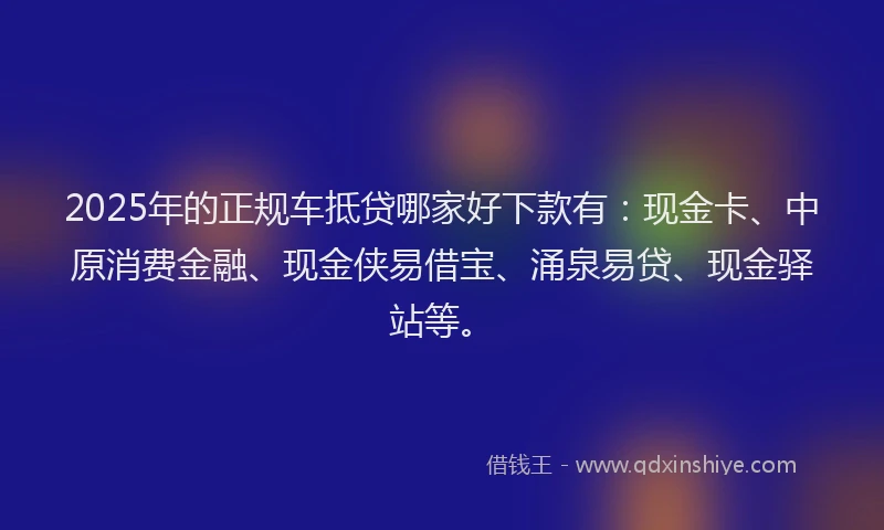 2025年的正规车抵贷哪家好下款有：现金卡、中原消费金融、现金侠易借宝、涌泉易贷、现金驿站等。