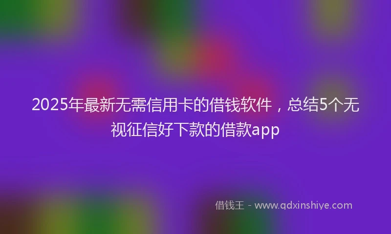2025年最新无需信用卡的借钱软件，总结5个无视征信好下款的借款app