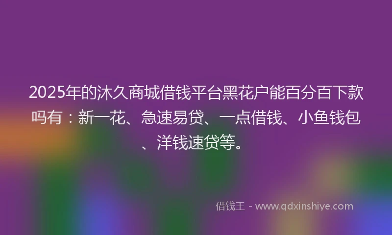 2025年的沐久商城借钱平台黑花户能百分百下款吗有：新一花、急速易贷、一点借钱、小鱼钱包、洋钱速贷等。