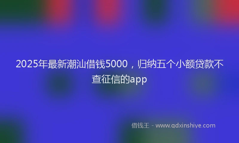 2025年最新潮汕借钱5000，归纳五个小额贷款不查征信的app