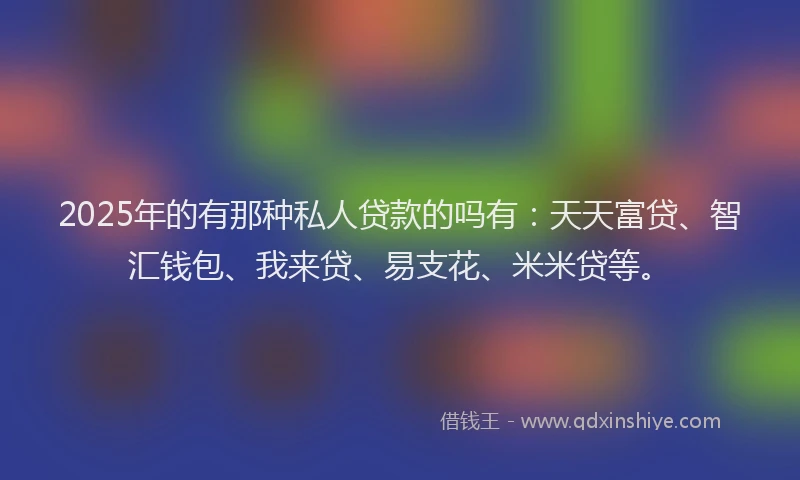 2025年的有那种私人贷款的吗有：天天富贷、智汇钱包、我来贷、易支花、米米贷等。