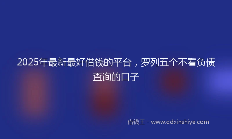 2025年最新最好借钱的平台，罗列五个不看负债查询的口子