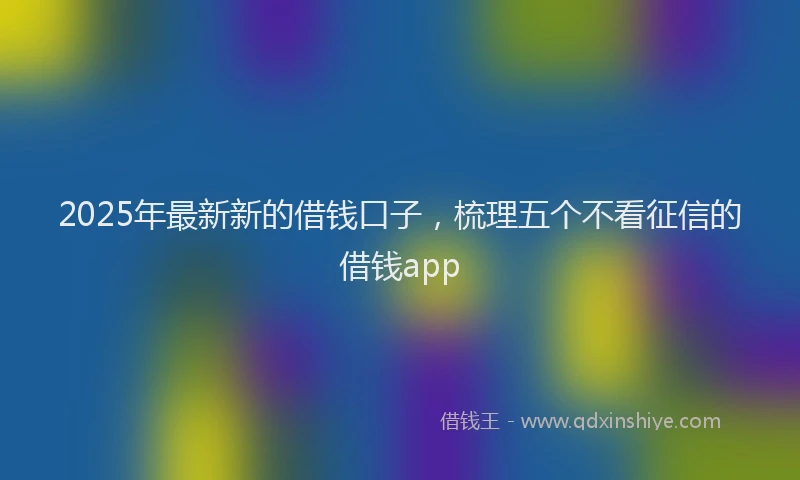 2025年最新新的借钱口子，梳理五个不看征信的借钱app