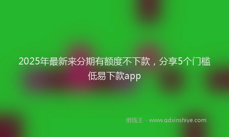 2025年最新来分期有额度不下款，分享5个门槛低易下款app