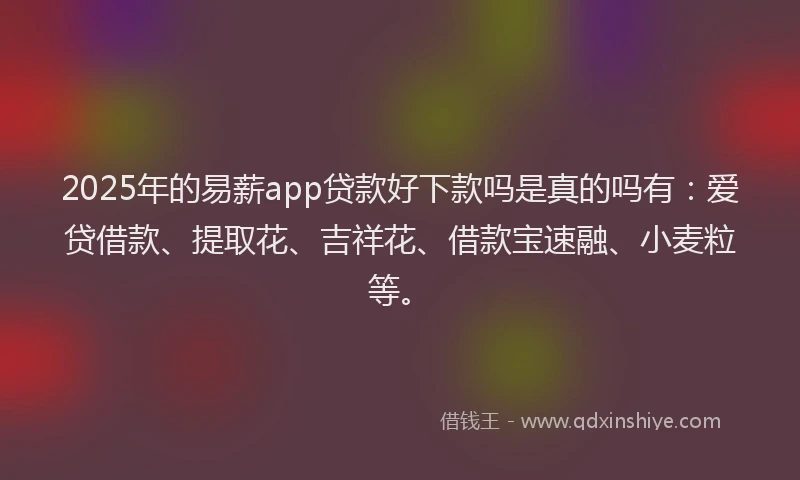 2025年的易薪app贷款好下款吗是真的吗有：爱贷借款、提取花、吉祥花、借款宝速融、小麦粒等。