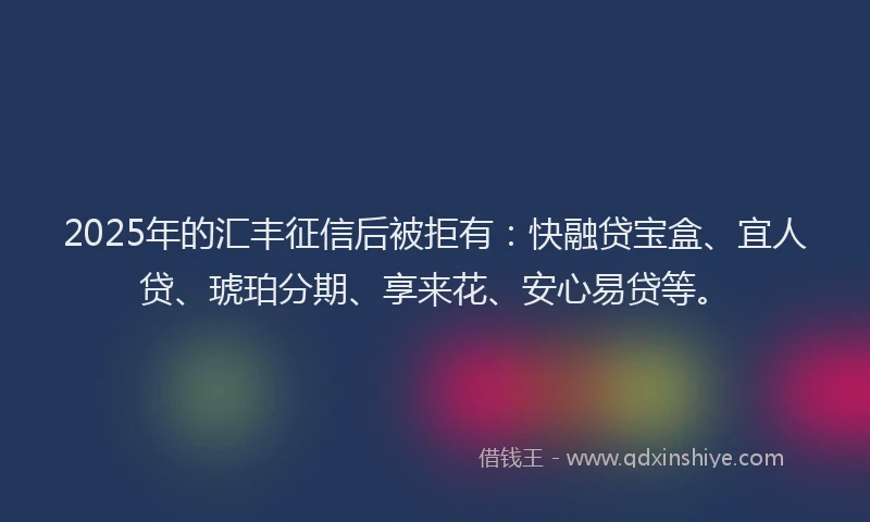 2025年的汇丰征信后被拒有:快融贷宝盒、宜人贷、琥珀分期、享来花、安心易贷等。