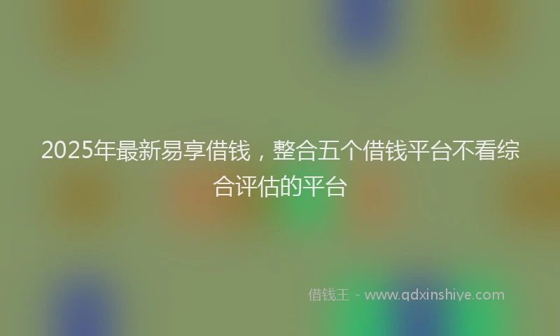 2025年最新易享借钱，整合五个借钱平台不看综合评估的平台