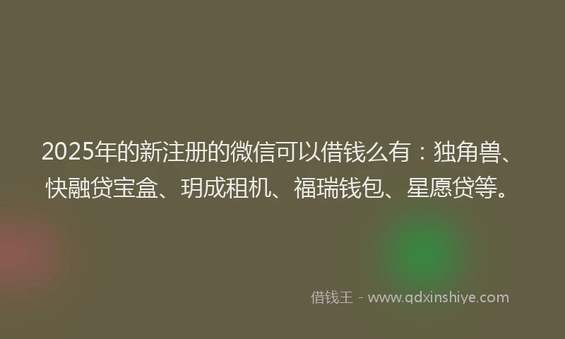 2025年的新注册的微信可以借钱么有：独角兽、快融贷宝盒、玥成租机、福瑞钱包、星愿贷等。